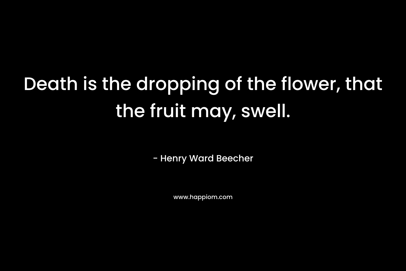 Death is the dropping of the flower, that the fruit may, swell. – Henry Ward Beecher