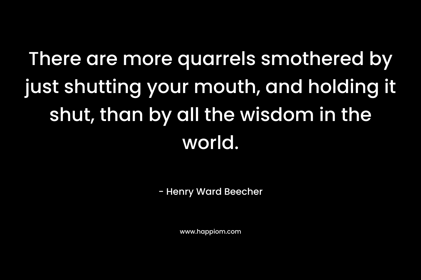There are more quarrels smothered by just shutting your mouth, and holding it shut, than by all the wisdom in the world. – Henry Ward Beecher