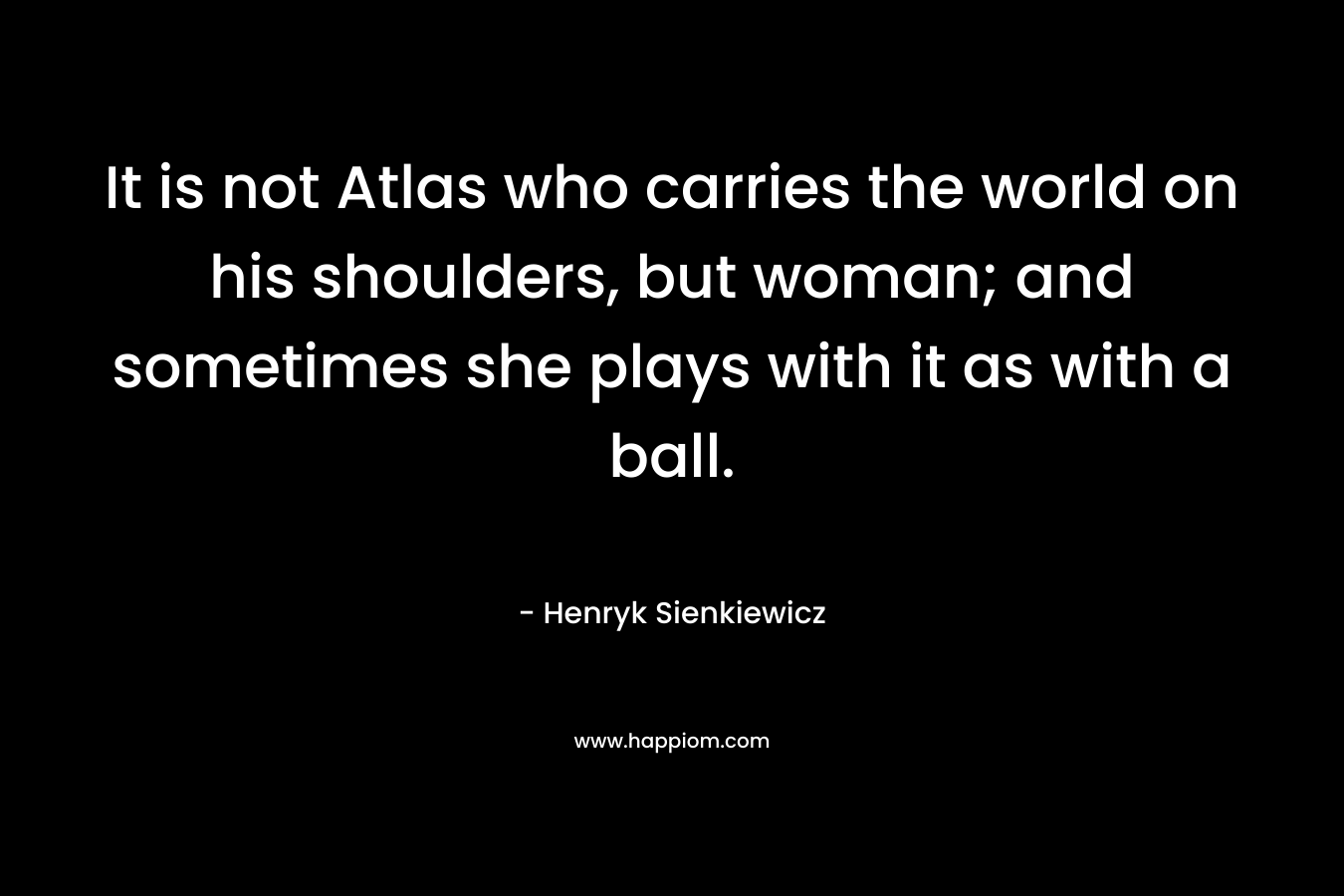 It is not Atlas who carries the world on his shoulders, but woman; and sometimes she plays with it as with a ball. – Henryk Sienkiewicz