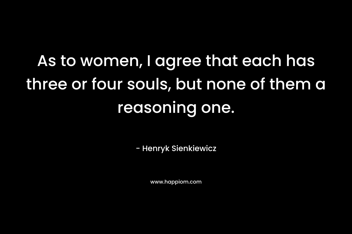 As to women, I agree that each has three or four souls, but none of them a reasoning one. – Henryk Sienkiewicz