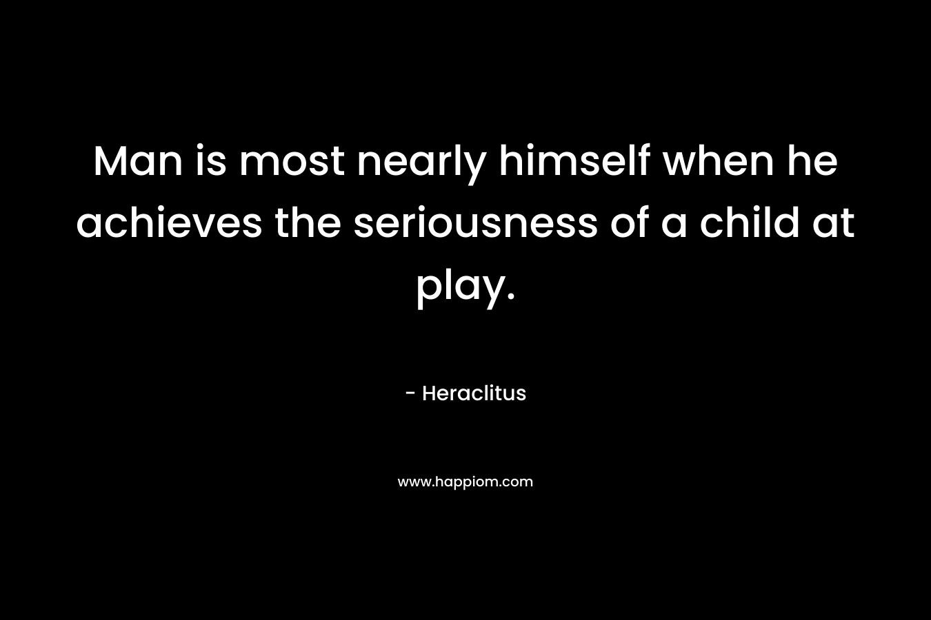 Man is most nearly himself when he achieves the seriousness of a child at play. – Heraclitus