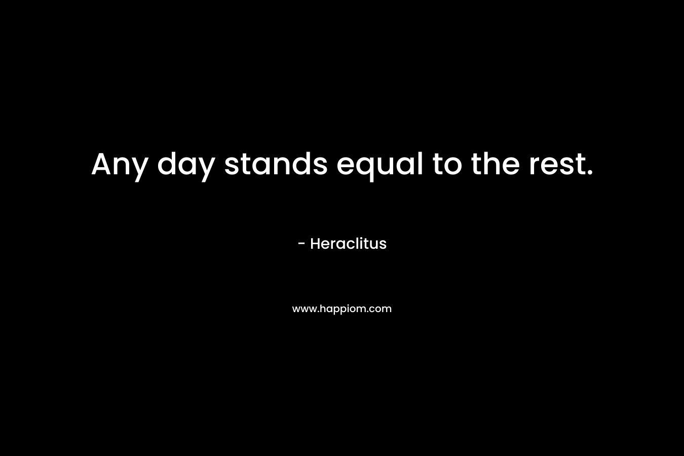 Any day stands equal to the rest. – Heraclitus
