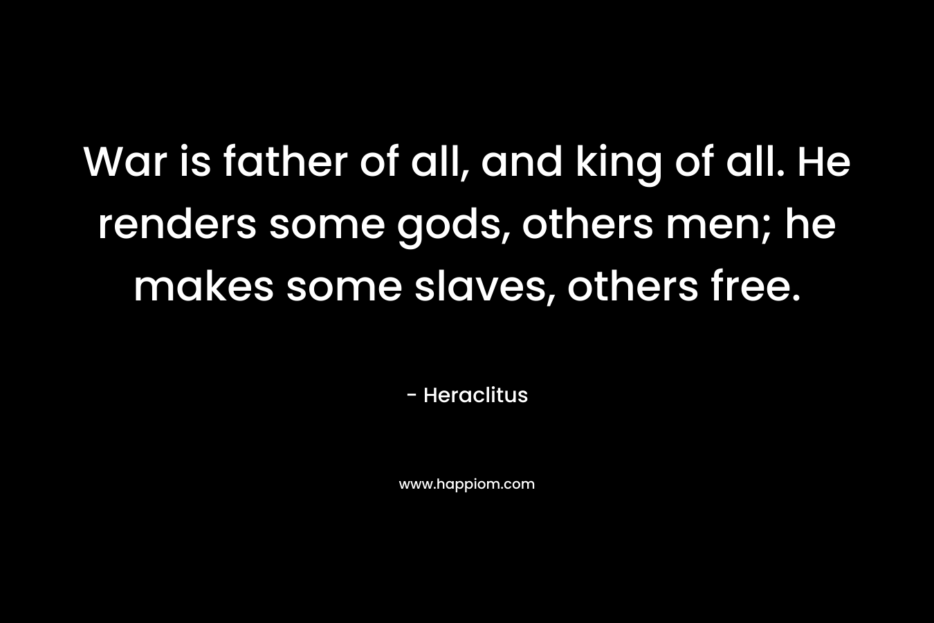 War is father of all, and king of all. He renders some gods, others men; he makes some slaves, others free. – Heraclitus