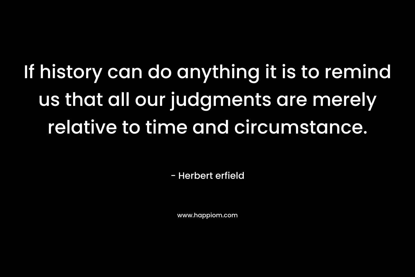 If history can do anything it is to remind us that all our judgments are merely relative to time and circumstance. – Herbert erfield