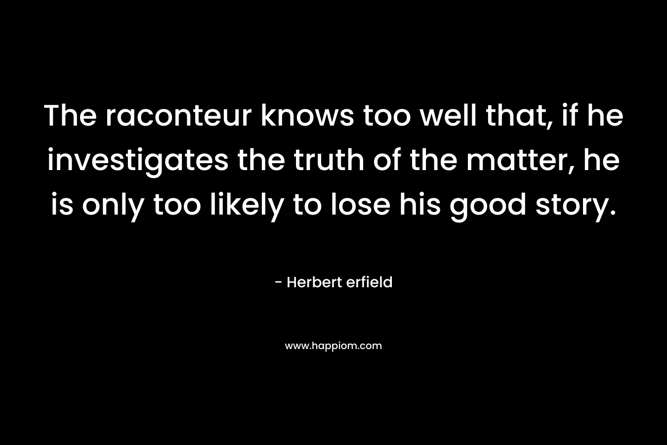 The raconteur knows too well that, if he investigates the truth of the matter, he is only too likely to lose his good story. – Herbert erfield
