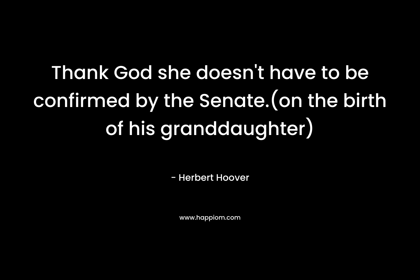 Thank God she doesn’t have to be confirmed by the Senate.(on the birth of his granddaughter) – Herbert Hoover