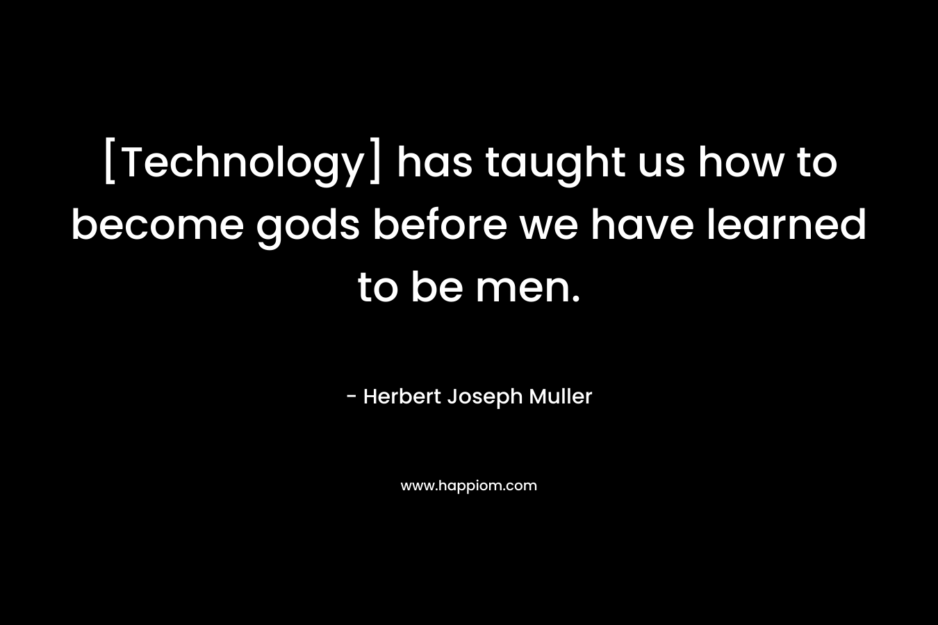 [Technology] has taught us how to become gods before we have learned to be men. – Herbert Joseph Muller
