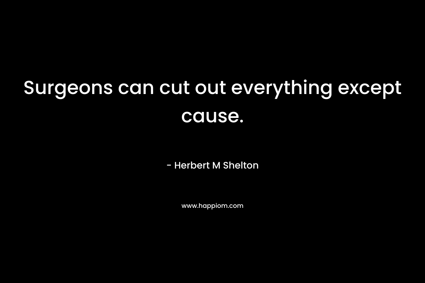 Surgeons can cut out everything except cause. – Herbert M Shelton