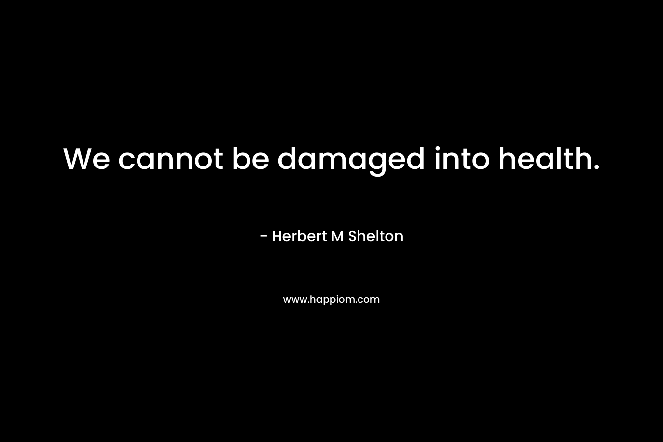 We cannot be damaged into health. – Herbert M Shelton