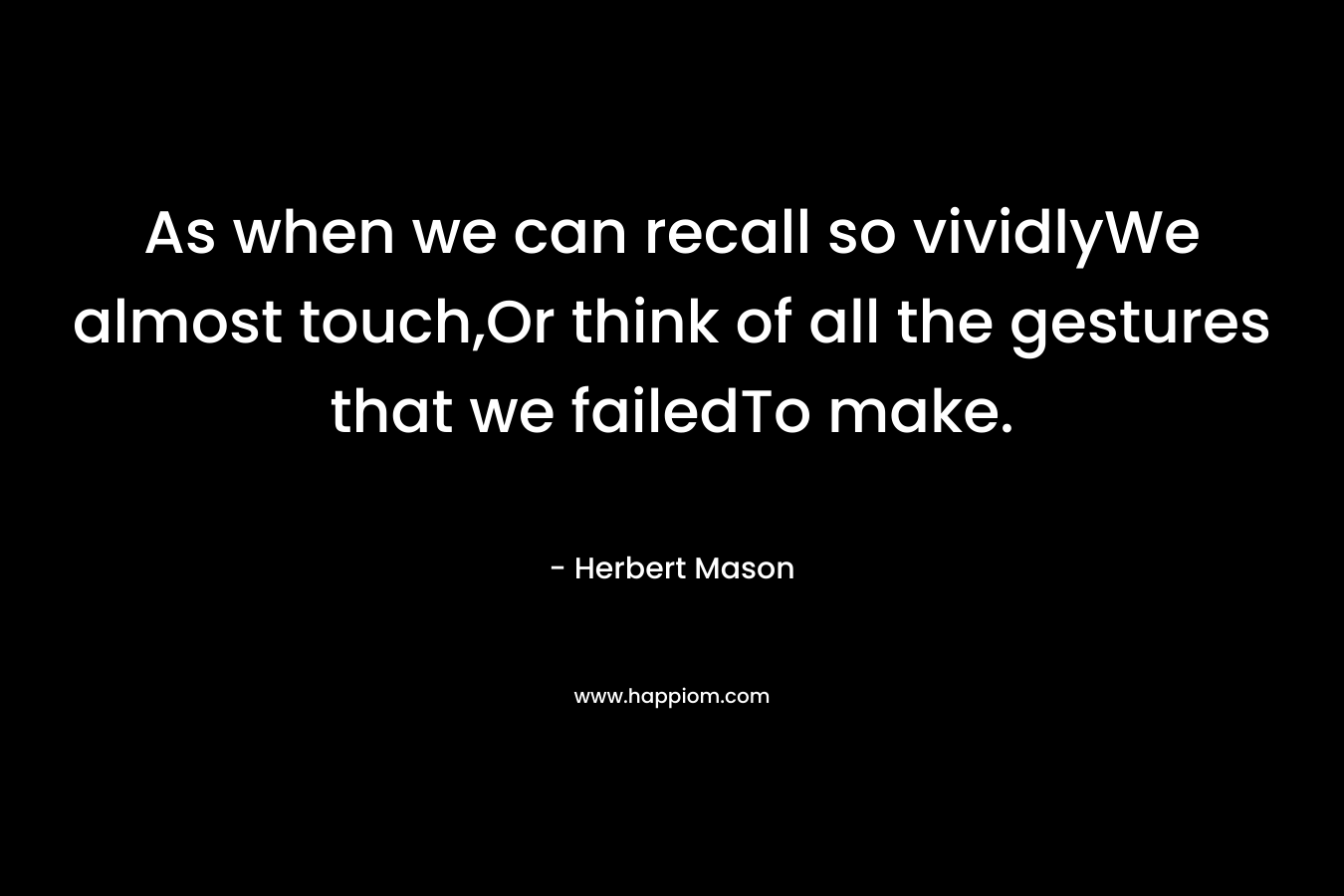 As when we can recall so vividlyWe almost touch,Or think of all the gestures that we failedTo make. – Herbert Mason