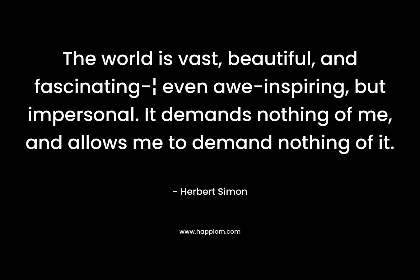 The world is vast, beautiful, and fascinating-¦ even awe-inspiring, but impersonal. It demands nothing of me, and allows me to demand nothing of it. – Herbert Simon