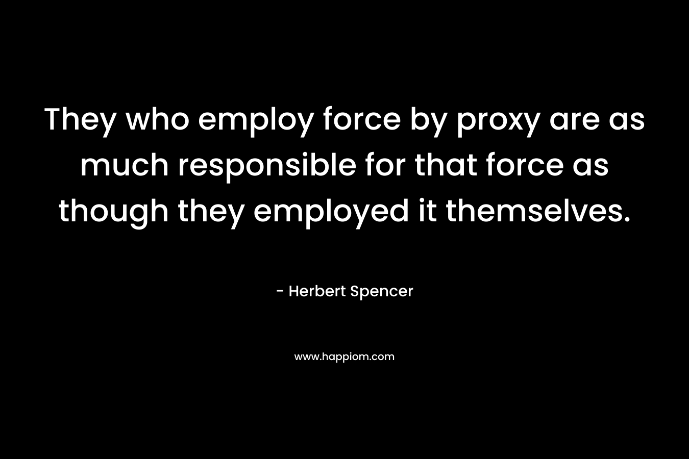 They who employ force by proxy are as much responsible for that force as though they employed it themselves. – Herbert Spencer