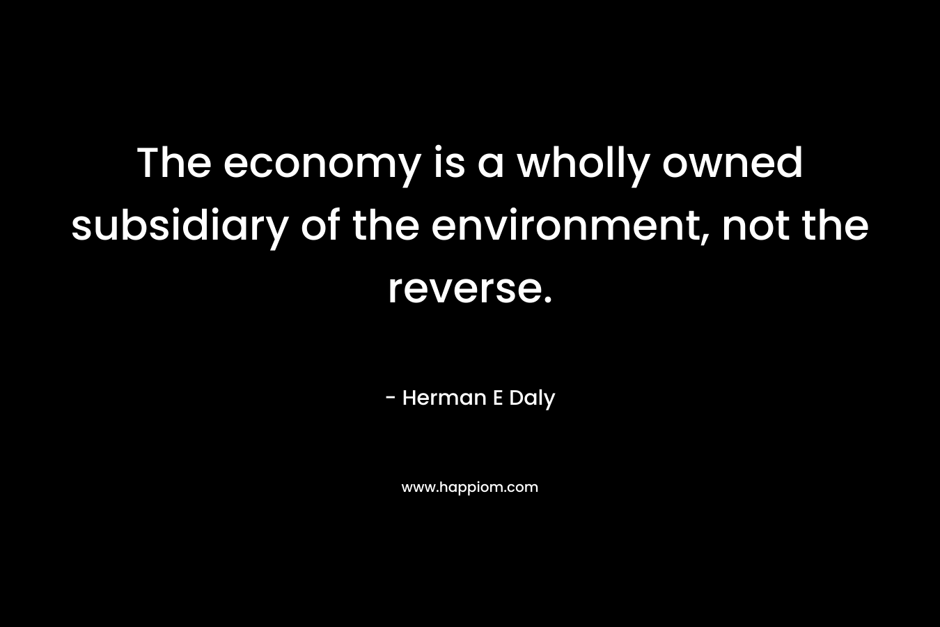 The economy is a wholly owned subsidiary of the environment, not the reverse. – Herman E Daly