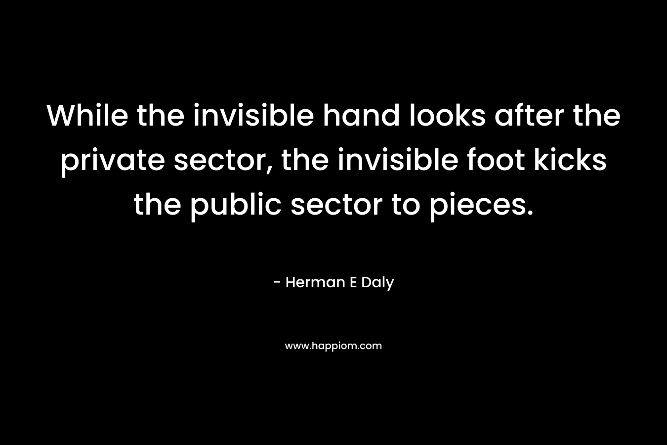 While the invisible hand looks after the private sector, the invisible foot kicks the public sector to pieces. – Herman E Daly