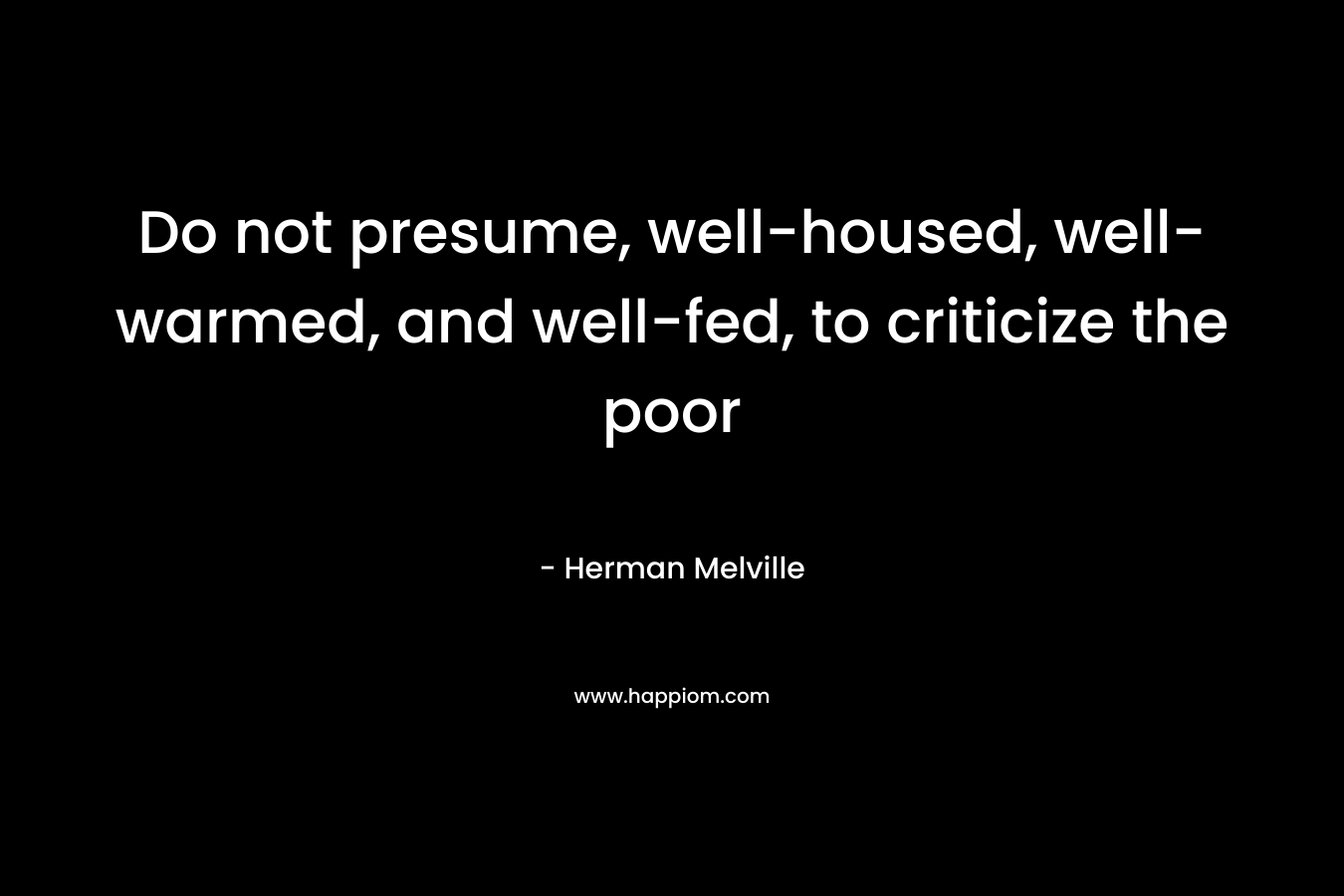 Do not presume, well-housed, well-warmed, and well-fed, to criticize the poor – Herman Melville