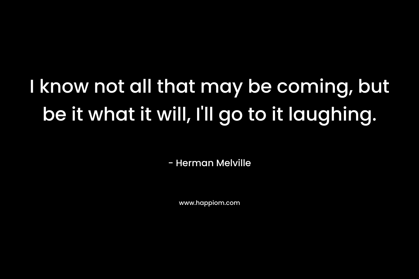 I know not all that may be coming, but be it what it will, I’ll go to it laughing. – Herman Melville