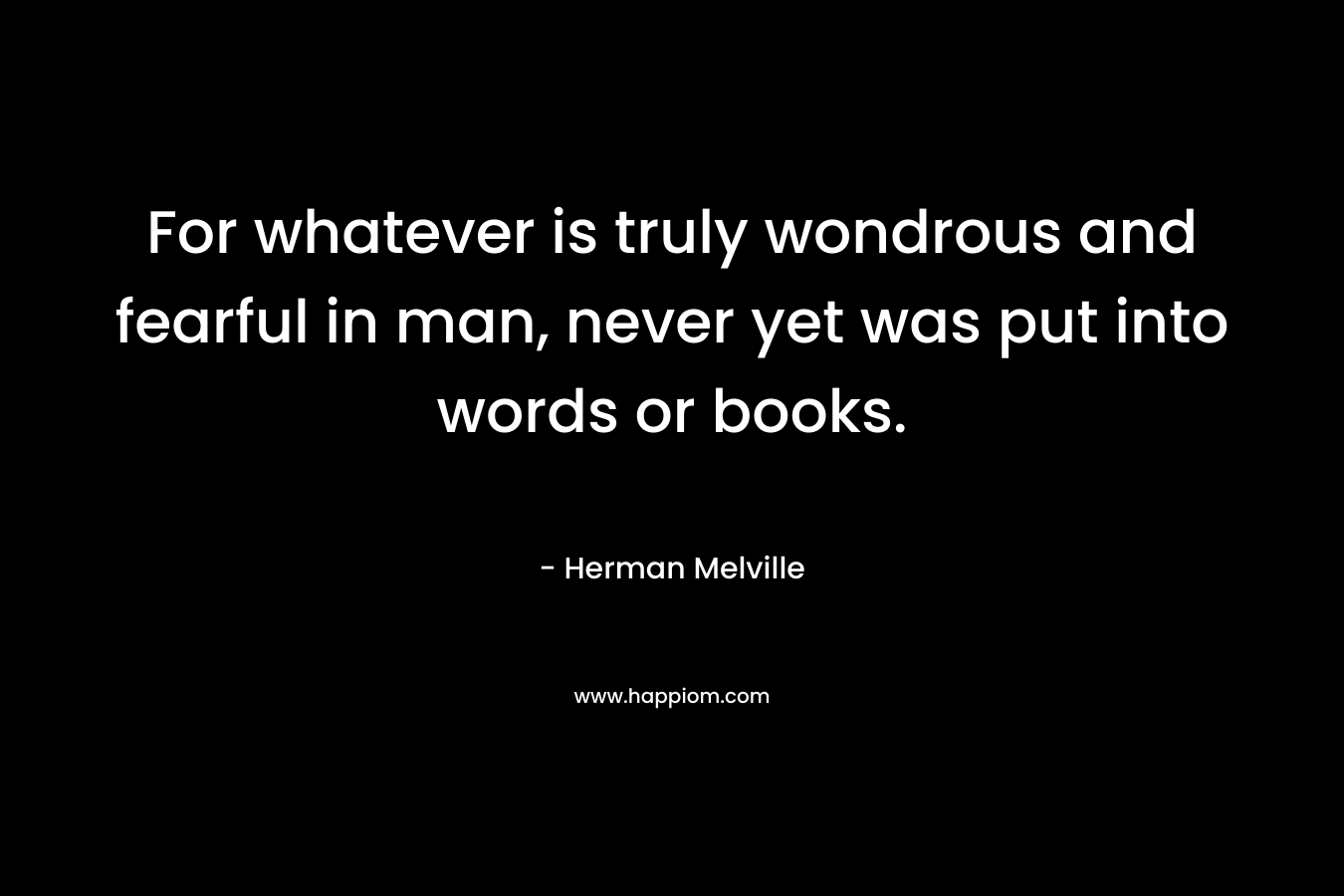 For whatever is truly wondrous and fearful in man, never yet was put into words or books. – Herman Melville