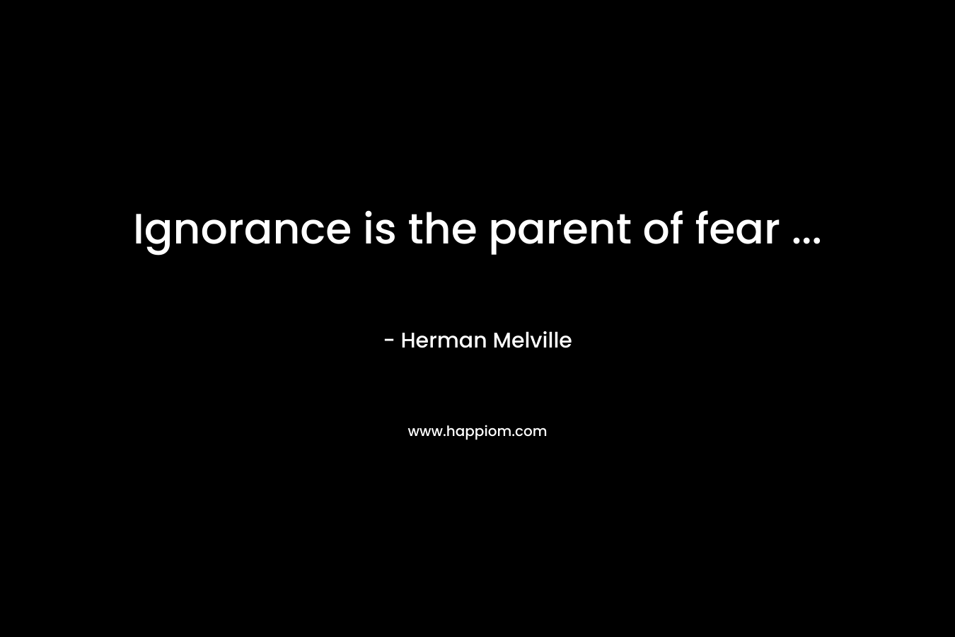 Ignorance is the parent of fear … – Herman Melville
