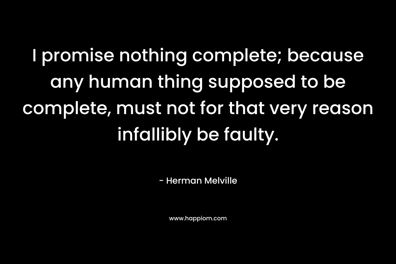 I promise nothing complete; because any human thing supposed to be complete, must not for that very reason infallibly be faulty. – Herman Melville