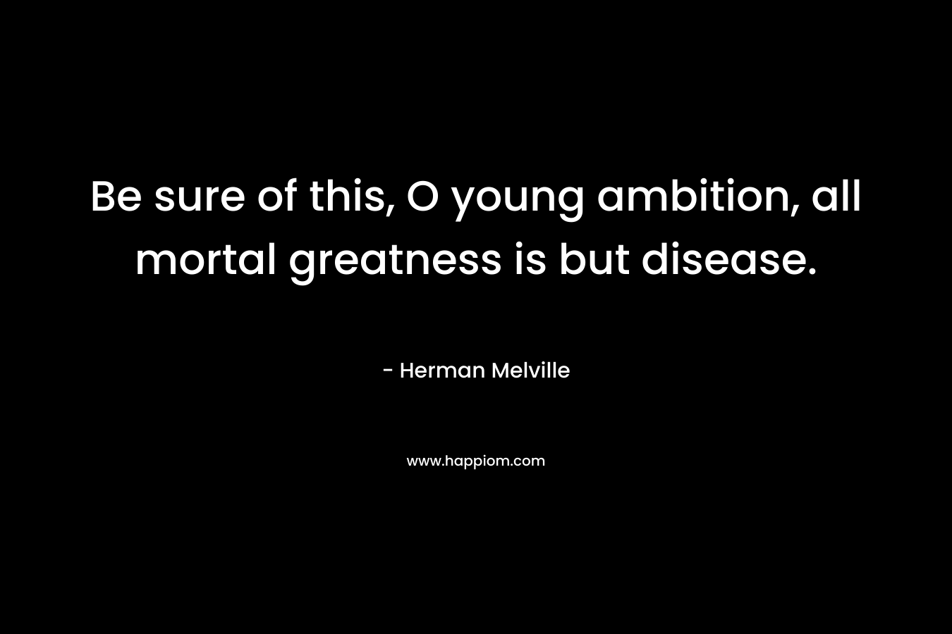 Be sure of this, O young ambition, all mortal greatness is but disease. – Herman Melville