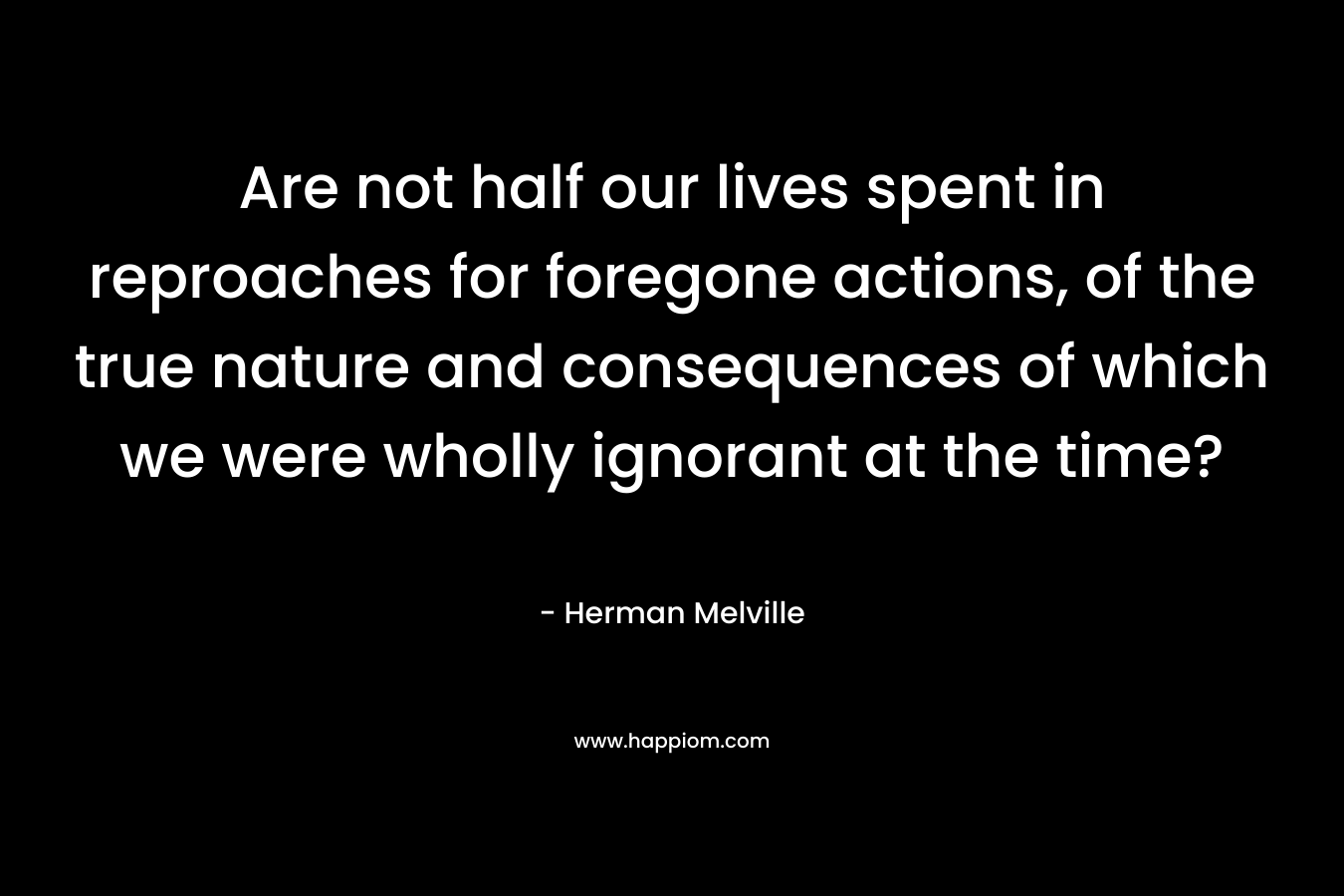 Are not half our lives spent in reproaches for foregone actions, of the true nature and consequences of which we were wholly ignorant at the time? – Herman Melville