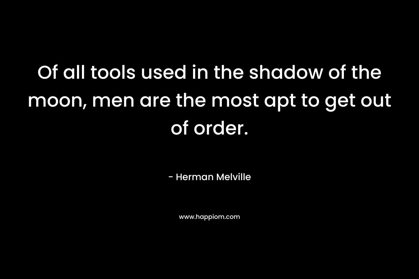 Of all tools used in the shadow of the moon, men are the most apt to get out of order. – Herman Melville