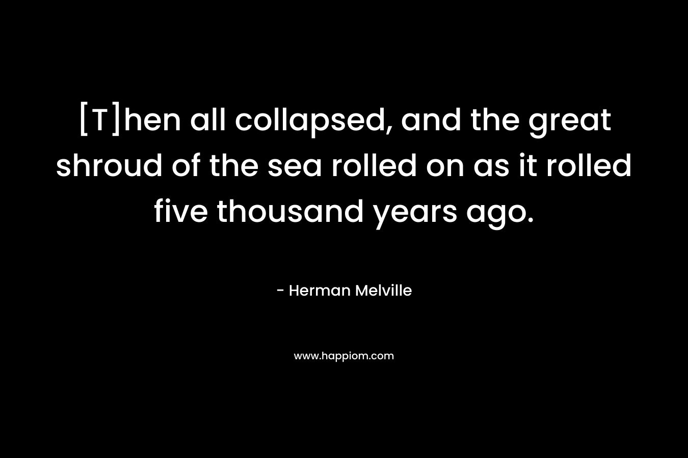 [T]hen all collapsed, and the great shroud of the sea rolled on as it rolled five thousand years ago. – Herman Melville