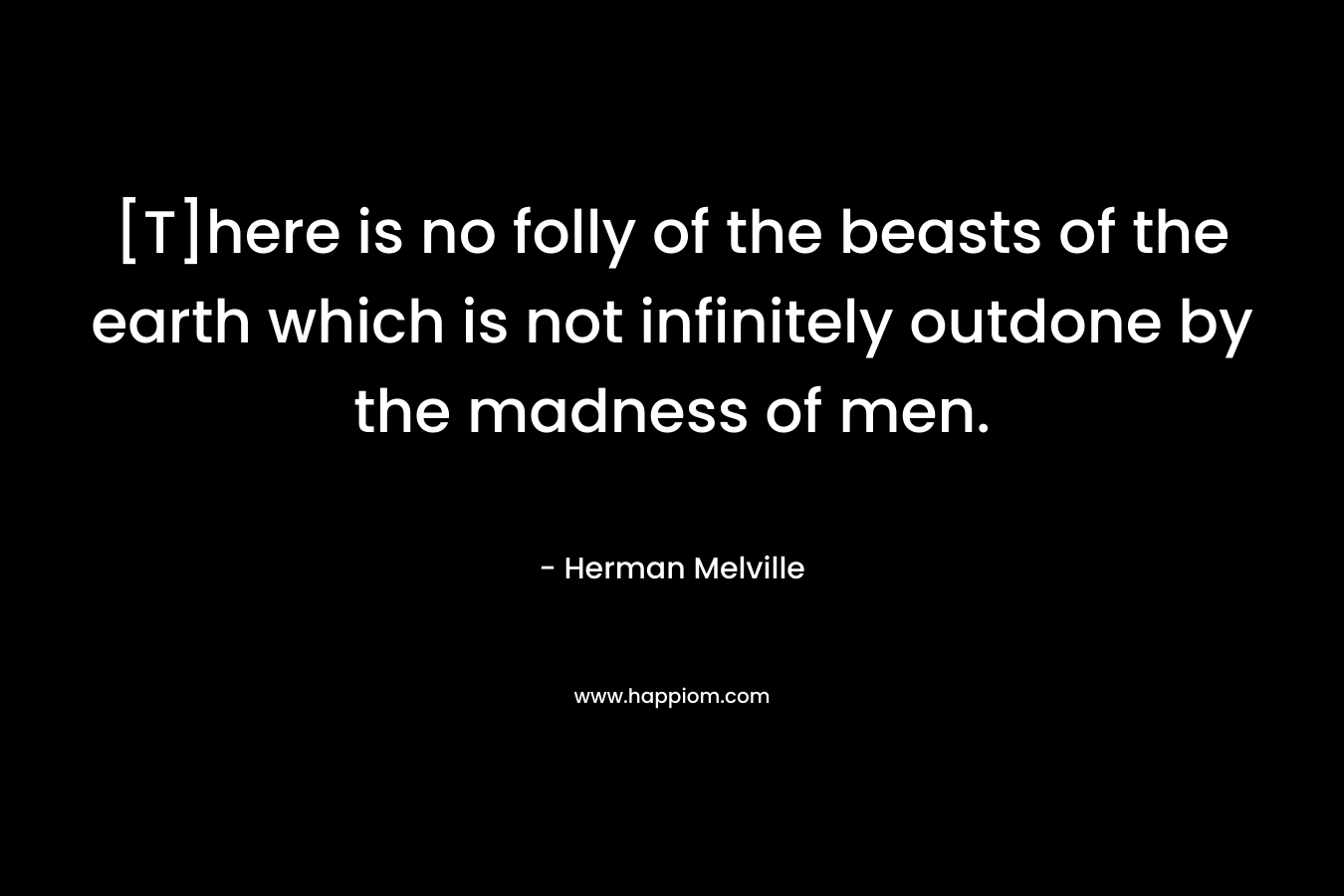 [T]here is no folly of the beasts of the earth which is not infinitely outdone by the madness of men. – Herman Melville