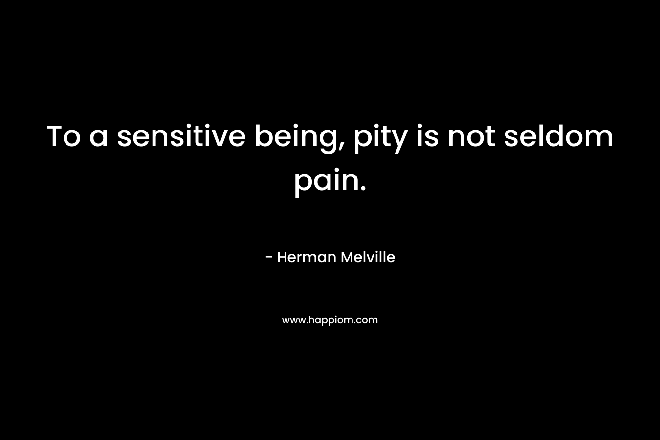 To a sensitive being, pity is not seldom pain. – Herman Melville