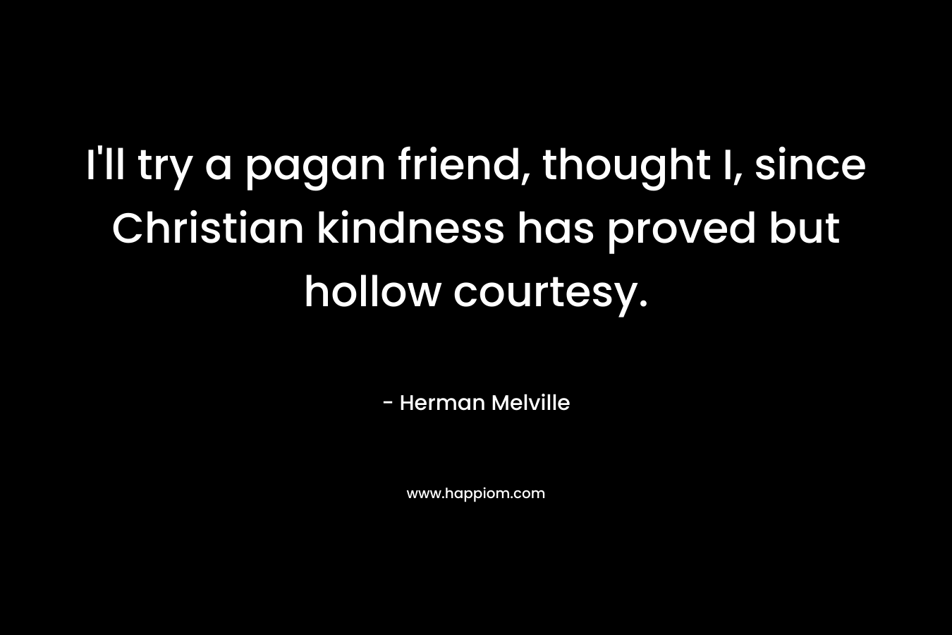 I’ll try a pagan friend, thought I, since Christian kindness has proved but hollow courtesy. – Herman Melville