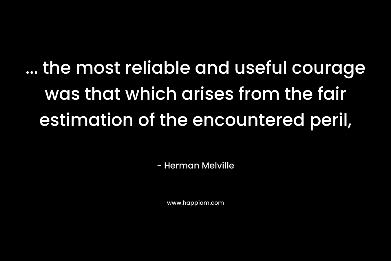 … the most reliable and useful courage was that which arises from the fair estimation of the encountered peril, – Herman Melville