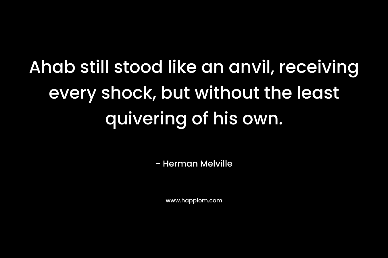 Ahab still stood like an anvil, receiving every shock, but without the least quivering of his own. – Herman Melville