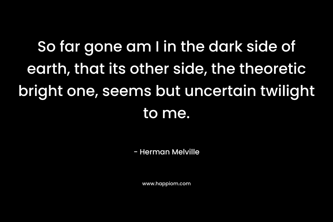 So far gone am I in the dark side of earth, that its other side, the theoretic bright one, seems but uncertain twilight to me. – Herman Melville
