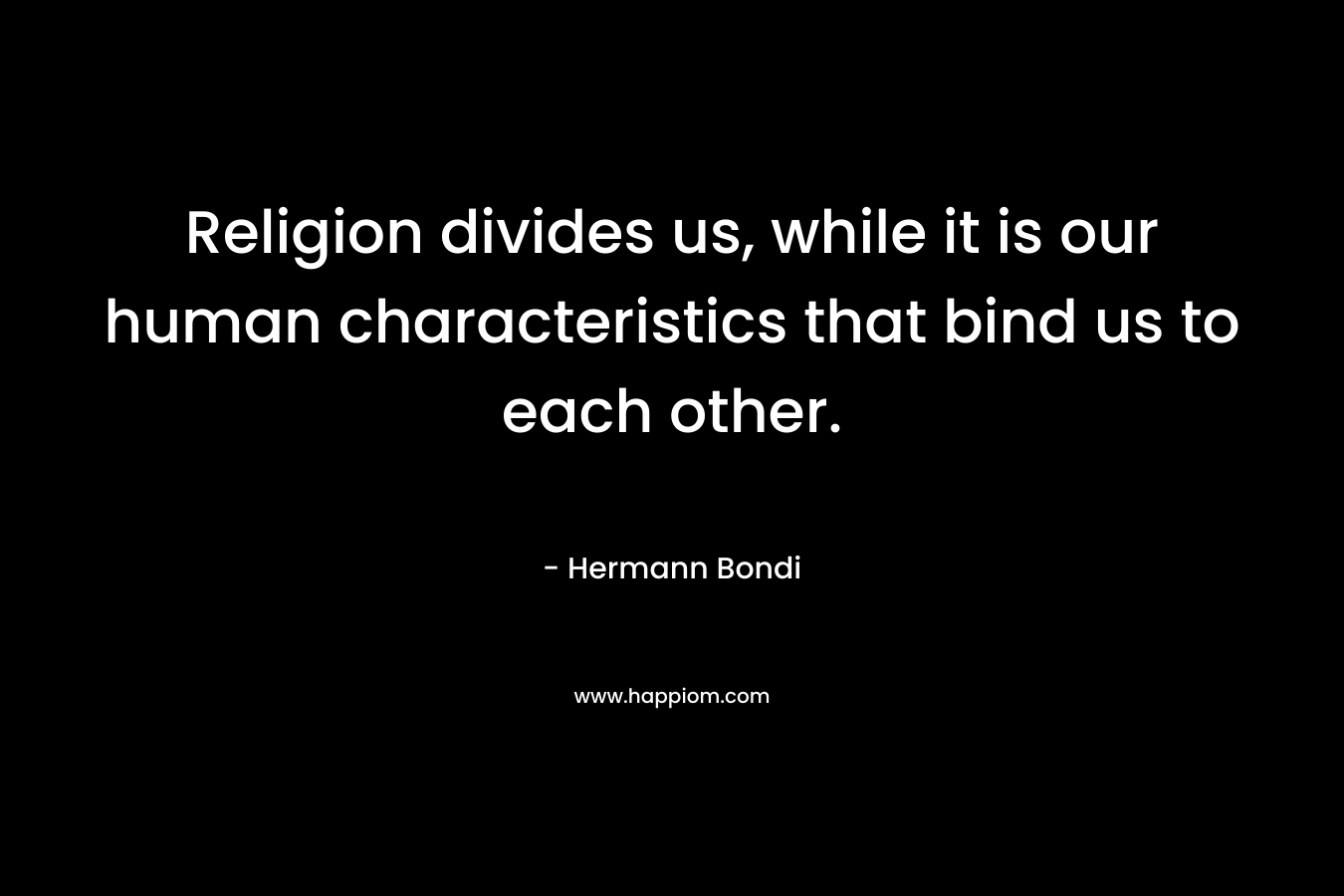 Religion divides us, while it is our human characteristics that bind us to each other. – Hermann Bondi