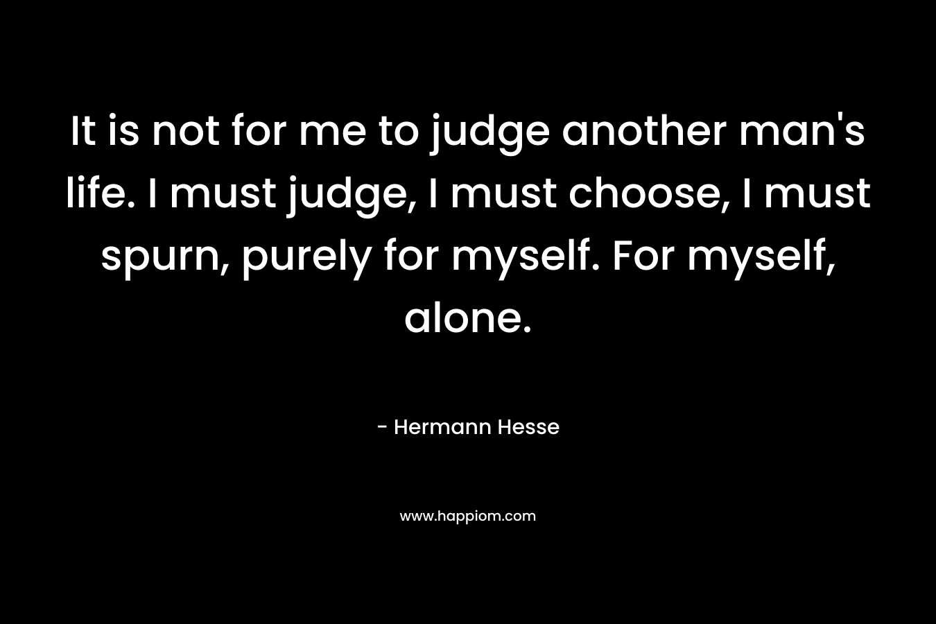 It is not for me to judge another man's life. I must judge, I must choose, I must spurn, purely for myself. For myself, alone.
