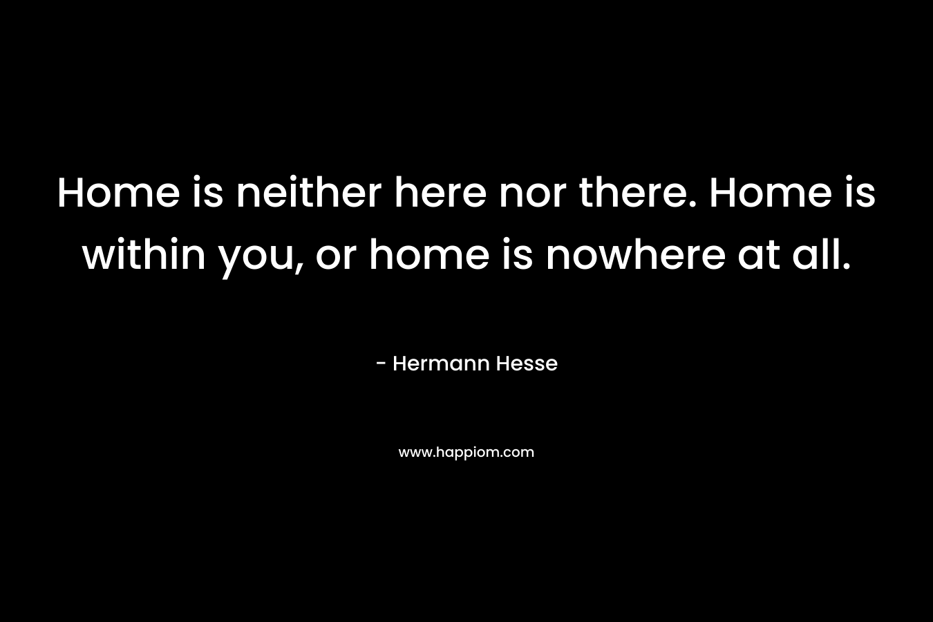 Home is neither here nor there. Home is within you, or home is nowhere at all.
