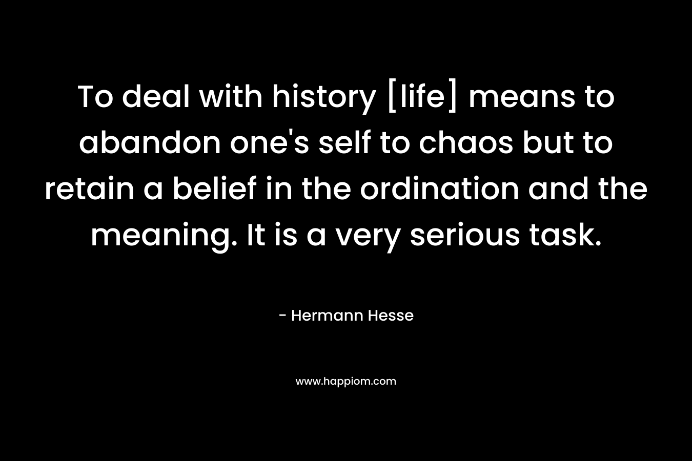 To deal with history [life] means to abandon one’s self to chaos but to retain a belief in the ordination and the meaning. It is a very serious task. – Hermann Hesse