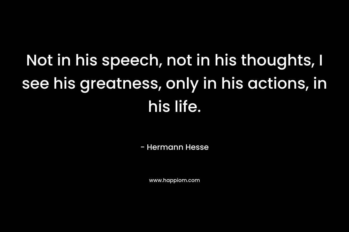 Not in his speech, not in his thoughts, I see his greatness, only in his actions, in his life.