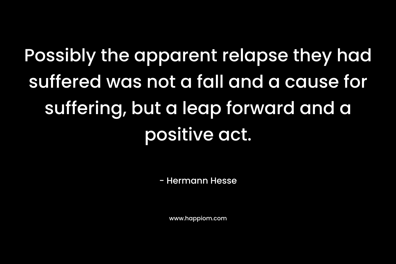 Possibly the apparent relapse they had suffered was not a fall and a cause for suffering, but a leap forward and a positive act. – Hermann Hesse