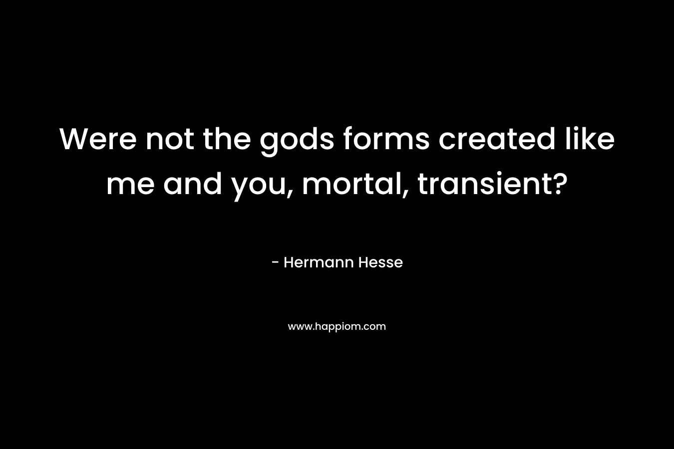 Were not the gods forms created like me and you, mortal, transient? – Hermann Hesse