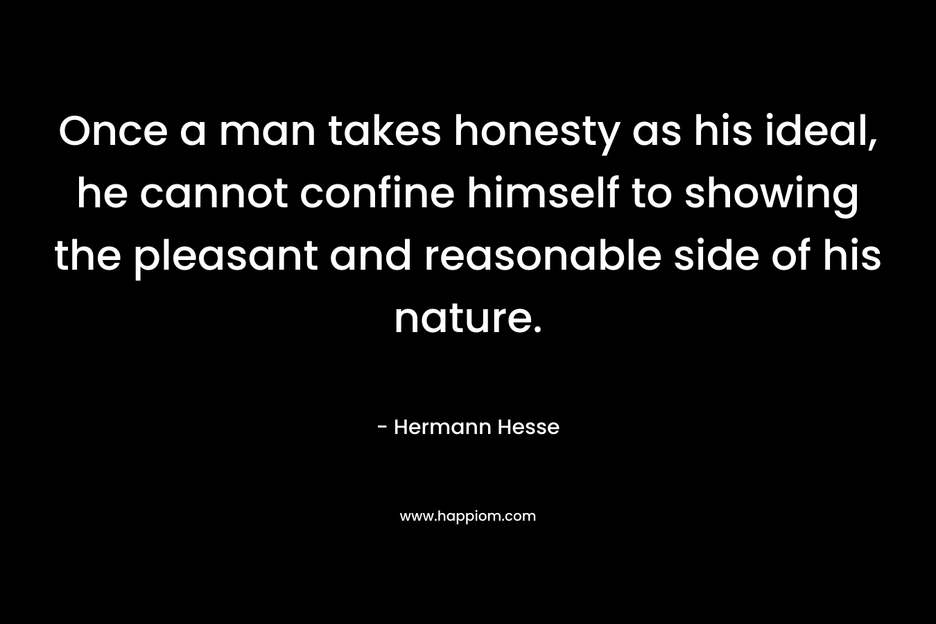 Once a man takes honesty as his ideal, he cannot confine himself to showing the pleasant and reasonable side of his nature. – Hermann Hesse
