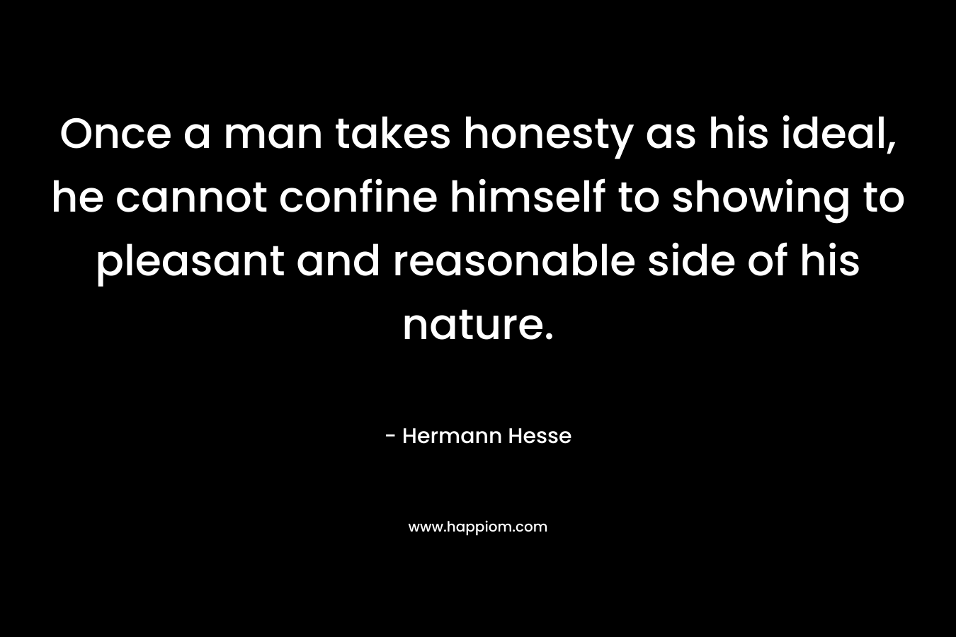 Once a man takes honesty as his ideal, he cannot confine himself to showing to pleasant and reasonable side of his nature. – Hermann Hesse