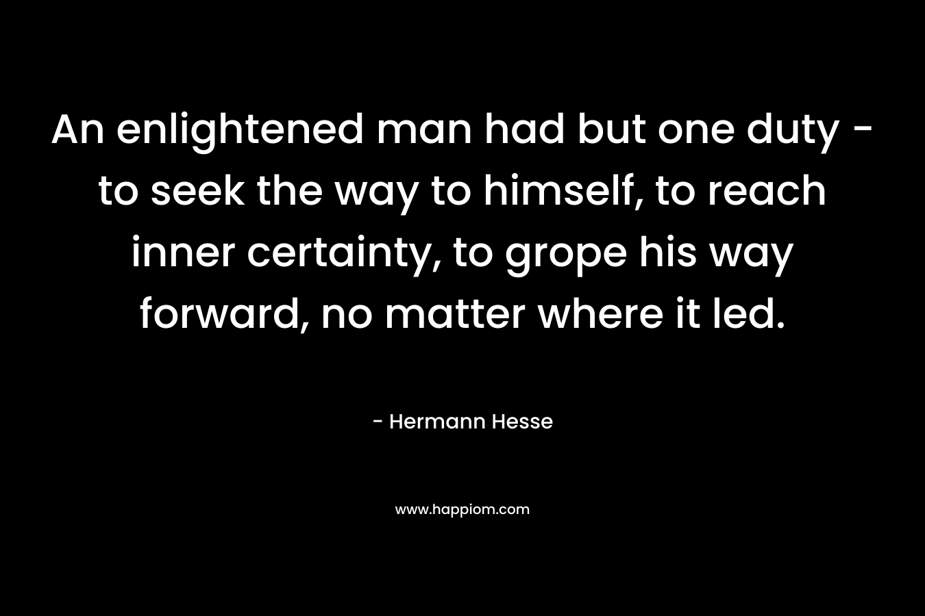 An enlightened man had but one duty – to seek the way to himself, to reach inner certainty, to grope his way forward, no matter where it led. – Hermann Hesse