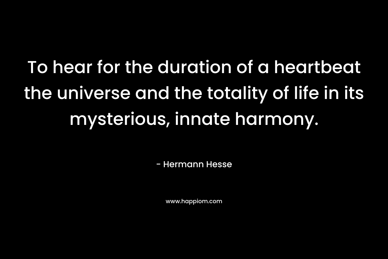 To hear for the duration of a heartbeat the universe and the totality of life in its mysterious, innate harmony.