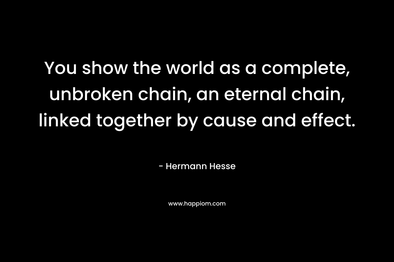 You show the world as a complete, unbroken chain, an eternal chain, linked together by cause and effect.