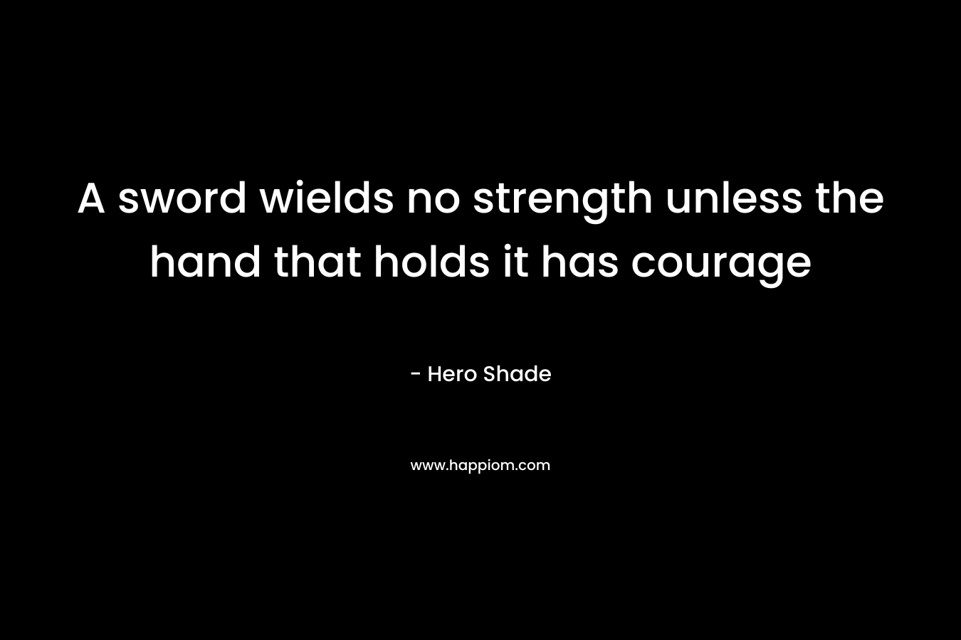 A sword wields no strength unless the hand that holds it has courage – Hero Shade