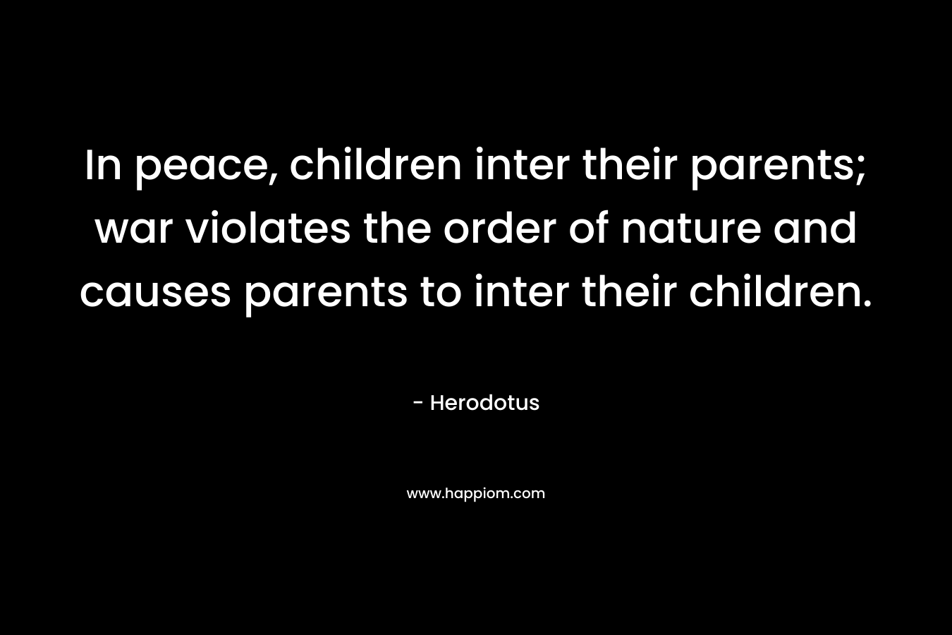 In peace, children inter their parents; war violates the order of nature and causes parents to inter their children. – Herodotus