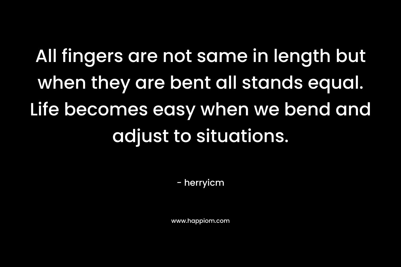 All fingers are not same in length but when they are bent all stands equal. Life becomes easy when we bend and adjust to situations.