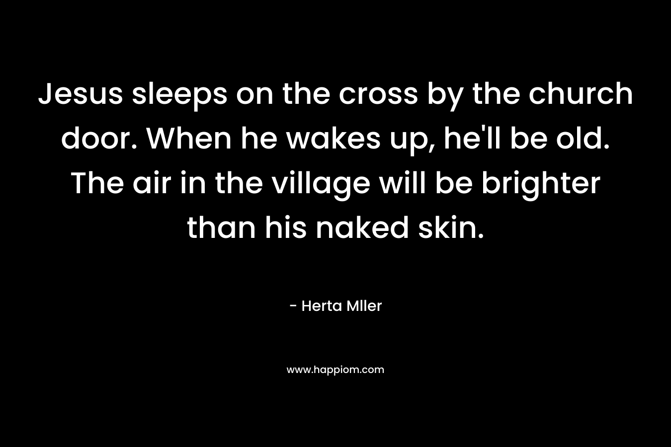 Jesus sleeps on the cross by the church door. When he wakes up, he’ll be old. The air in the village will be brighter than his naked skin. – Herta Mller