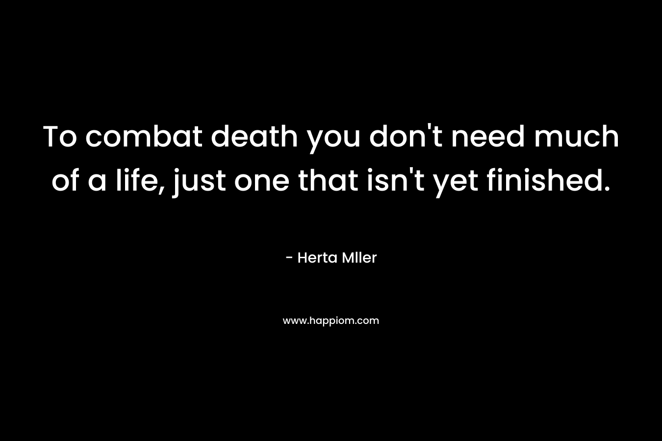 To combat death you don’t need much of a life, just one that isn’t yet finished. – Herta Mller
